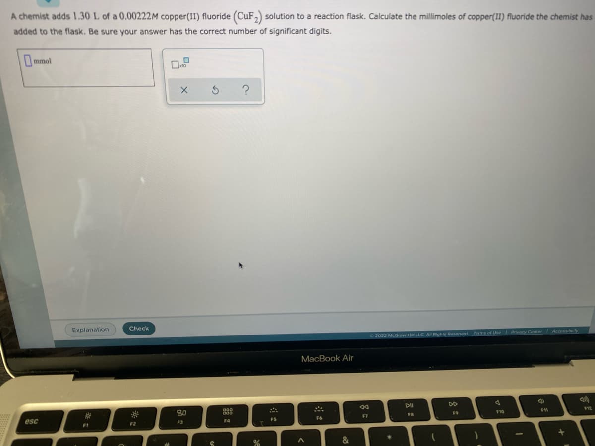 A chemist adds 1.30 L of a 0.00222M copper(II) fluoride (CuF,) solution to a reaction flask. Calculate the millimoles of copper(II) fluoride the chemist has
added to the flask. Be sure your answer has the correct number of significant digits.
mmol
Explanation
Check
72022 McGraw Hill LLC. AI Rights Reserved. Terms of Use
Privacy Center Accessibility
MacBook Air
DD
80
888
11
esc
F7
FB
F9
F10
F1
F2
F3
F4
FS
F6
10
24
&
