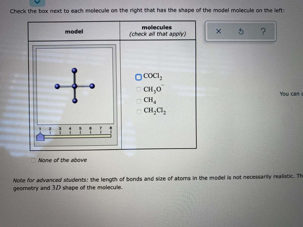 Check the box next to each molecule on the right that has the shape of the model molecule on the left:
molecules
model
(check all that apply)
O COCI,
| CH;0
You can c
CH4
O CH,Cl,
O None of the above
Note for advanced students: the length of bonds and size of atoms in the model is not necessarily realistic. Th
geometry and 3D shape of the molecule.
