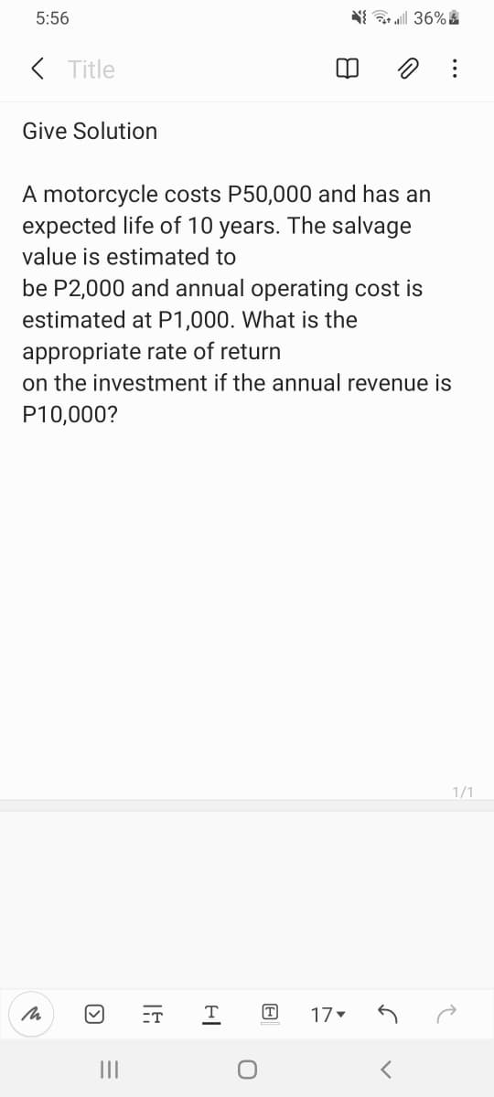 5:56
( Title
Give Solution
A motorcycle costs P50,000 and has an
expected life of 10 years. The salvage
value is estimated to
be P2,000 and annual operating cost is
estimated at P1,000. What is the
appropriate rate of return
on the investment if the annual revenue is
P10,000?
1/1
ET
T
T
17
II
