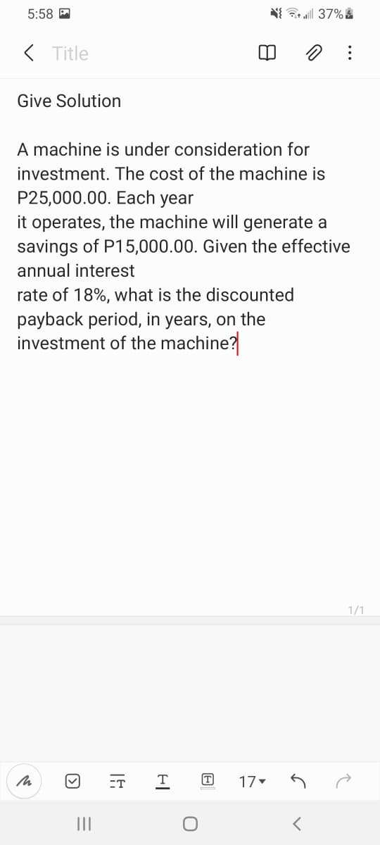 5:58 A
N 37% &
( Title
Give Solution
A machine is under consideration for
investment. The cost of the machine is
P25,000.00. Each year
it operates, the machine will generate a
savings of P15,000.00. Given the effective
annual interest
rate of 18%, what is the discounted
payback period, in years, on the
investment of the machine?
1/1
ET
T
T
17
II
