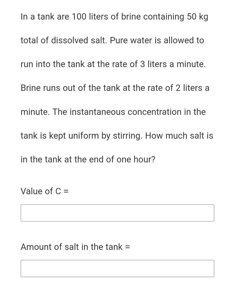 In a tank are 100 liters of brine containing 50 kg
total of dissolved salt. Pure water is allowed to
run into the tank at the rate of 3 liters a minute.
Brine runs out of the tank at the rate of 2 liters a
minute. The instantaneous concentration in the
tank is kept uniform by stirring. How much salt is
in the tank at the end of one hour?
Value of C =
Amount of salt in the tank =
%3D
