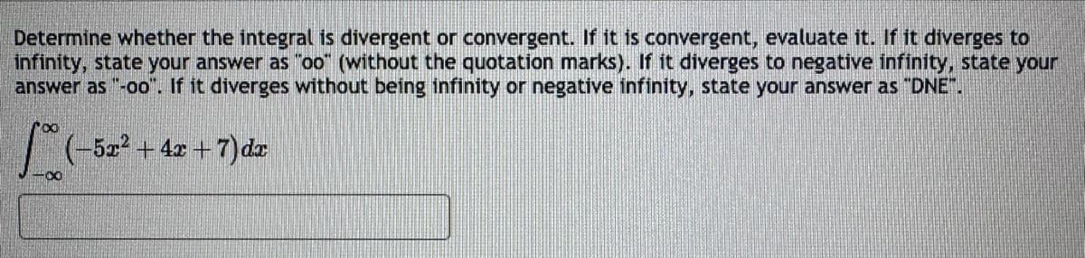 Determine whether the integral is divergent or convergent. If it is convergent, evaluate it. If it diverges to
infinity, state your answer as "oo" (without the quotation marks). If it diverges to negative infinity, state your
answer as "-oo". If it diverges without being infinity or negative infinity, state your answer as "DNE".
100 (-5
(-5x² + 4x+7) dx