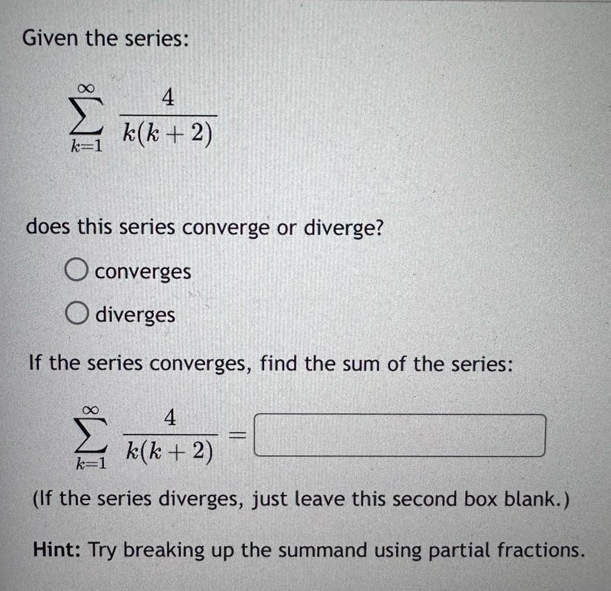 Given the series:
8
k=1
does this series converge or diverge?
O converges
diverges
If the series converges, find the sum of the series:
∞
4
k(k+2)
4
k(k+ 2)
(If the series diverges, just leave this second box blank.)
Hint: Try breaking up the summand using partial fractions.
k=1
PROPIN
