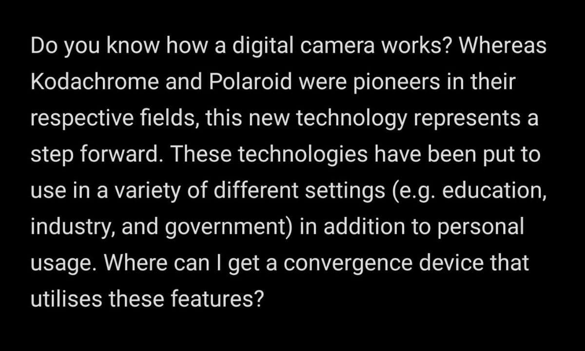 Do you know how a digital camera works? Whereas
Kodachrome and Polaroid were pioneers in their
respective fields, this new technology represents a
step forward. These technologies have been put to
use in a variety of different settings (e.g. education,
industry, and government) in addition to personal
usage. Where can I get a convergence device that
utilises these features?
