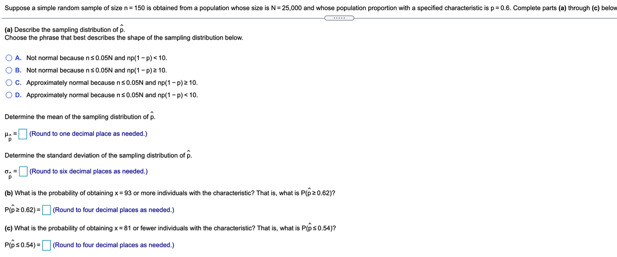 Suppose a simple random sample of size n= 150 is obtained from a population whose size is N= 25,000 and whose population proportion with a specified characteristic is p = 0.6. Complete parts (a) through (c) below
.....
(a) Describe the sampling distribution of p.
Choose the phrase that best describes the shape of the sampling distribution below.
O A. Not normal becausens0.05N and np(1 – p)< 10.
B. Not normal because n s0.05N and np(1 – p) > 10.
C. Approximately normal because n<0.05N and np(1 - p) 2 10.
D. Approximately normal because ns0.05N and np(1 - p)< 10.
Determine the mean of the sampling distribution of p.
HA =
(Round to one decimal place as needed.)
Determine the standard deviation of the sampling distribution of p.
(Round to six decimal places as needed.)
(b) What is the probability of obtaining x= 93 or more individuals with the characteristic? That is, what is P(p2 0.62)?
P(p20.62) =
(Round to four decimal places as needed.)
(c) What is the probability of obtaining x= 81 or fewer individuals with the characteristic? That is, what is P(p<0.54)?
P(ês0.54) =
(Round to four decimal places as needed.)
