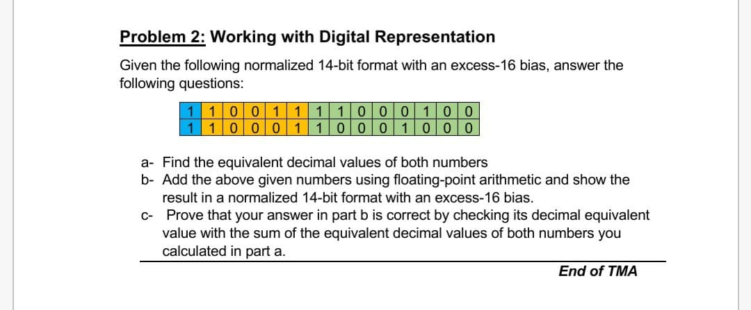 Problem 2: Working with Digital Representation
Given the following normalized 14-bit format with an excess-16 bias, answer the
following questions:
1 1001 1 1 100 0 1 0 0
1000 1 1 0 0 0 1 0 0 0
1
a- Find the equivalent decimal values of both numbers
b- Add the above given numbers using floating-point arithmetic and show the
result in a normalized 14-bit format with an excess-16 bias.
c- Prove that your answer in part b is correct by checking its decimal equivalent
value with the sum of the equivalent decimal values of both numbers you
calculated in part a.
End of TMA