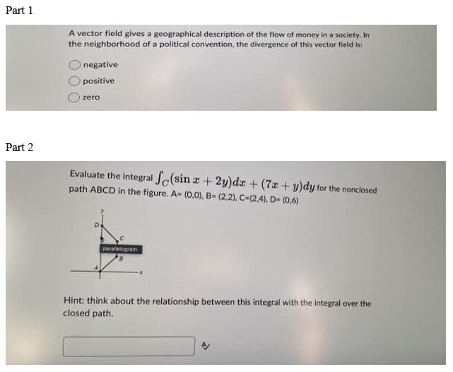 Part 1
Part 2
A vector field gives a geographical description of the flow of money in a society. In
the neighborhood of a political convention, the divergence of this vector field is:
negative
positive
zero
Evaluate the integral (sin x + 2y)dx + (7x + y)dy for the nonclosed
path ABCD in the figure. A= (0,0), B= (2,2), C-(2,4), D- (0,6)
parallelogram
Hint: think about the relationship between this integral with the integral over the
closed path.