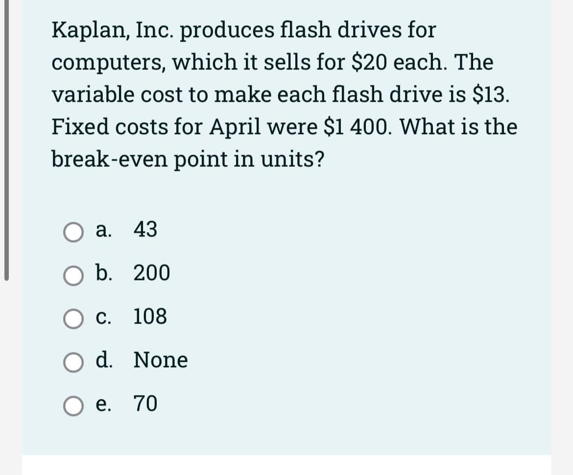 Kaplan, Inc. produces flash drives for
computers, which it sells for $20 each. The
variable cost to make each flash drive is $13.
Fixed costs for April were $1 400. What is the
break-even point in units?
O a. 43
O b. 200
O c. 108
d. None
e. 70