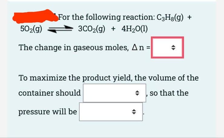 For the following reaction: C3H8(g) +
3CO₂(g) + 4H₂0(1)
502(g)
The change in gaseous moles, An = +
To maximize the product yield, the volume of the
container should
◆ , so that the
pressure will be
→