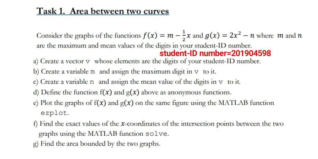 Task 1. Area between two curves
Consider the graphs of the functions f(x) = m-x and g(x) = 2x². - n where m and n
are the maximum and mean values of the digits in your student-ID number.
student-ID number=201904598
a) Create a vector v whose elements are the digits of your student-ID number.
b) Create a variable m and assign the maximum digit in v to it.
c) Create a variable n and assign the mean value of the digits in v to it.
d) Define the function f(x) and g(x) above as anonymous functions.
e) Plot the graphs of f(x) and g(x) on the same figure using the MATLAB function
ezplot.
f) Find the exact values of the x-coordinates of the intersection points between the two
graphs using the MATLAB function solve.
g) Find the area bounded by the two graphs.