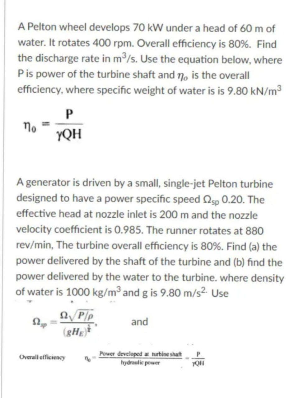 A Pelton wheel develops 70 kW under a head of 60 m of
water. It rotates 400 rpm. Overall efficiency is 80%. Find
the discharge rate in m³/s. Use the equation below, where
P is power of the turbine shaft and no is the overall
efficiency, where specific weight of water is is 9.80 kN/m³
no
P
YQH
A generator is driven by a small, single-jet Pelton turbine
designed to have a power specific speed sp 0.20. The
effective head at nozzle inlet is 200 m and the nozzle
velocity coefficient is 0.985. The runner rotates at 880
rev/min, The turbine overall efficiency is 80%. Find (a) the
power delivered by the shaft of the turbine and (b) find the
power delivered by the water to the turbine. where density
of water is 1000 kg/m³ and g is 9.80 m/s². Use
Stup
Ω P/p
(gHE)*
Overall efficiency
ne
and
Power developed at turbine shaft
hydraulic power
P
YQH