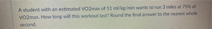 A student with an estimated VO2max of 51 ml/kg/min wants to run 3 miles at 75% of
VO2max. How long will this workout last? Round the final answer to the nearest whole
second.
