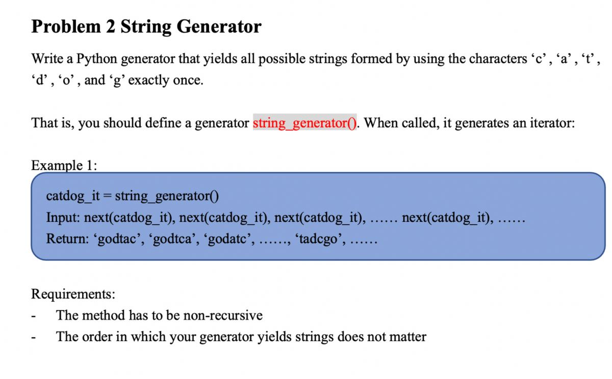 Problem 2 String Generator
Write a Python generator that yields all possible strings formed by using the characters 'c', 'a', 't',
'd', 'o', and 'g' exactly once.
That is, you should define a generator string_generator(). When called, it generates an iterator:
Example 1:
catdog_it = string_generator()
Input: next(catdog_it), next(catdog_it), next(catdog_it),
next(catdog_it),
Return: 'godtac', 'godtca', ʻgodatc’, .., "tadcgo', ...
Requirements:
The method has to be non-recursive
The order in which your generator yields strings does not matter
