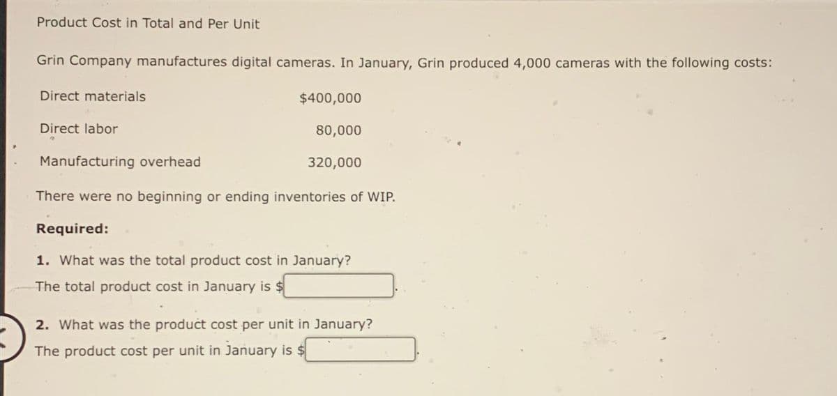 Product Cost in Total and Per Unit
Grin Company manufactures digital cameras. In January, Grin produced 4,000 cameras with the following costs:
Direct materials
Direct labor
$400,000
80,000
320,000
Manufacturing overhead
There were no beginning or ending inventories of WIP.
Required:
1. What was the total product cost in January?
The total product cost in January is $
2. What was the product cost per unit in January?
The product cost per unit in January is $
