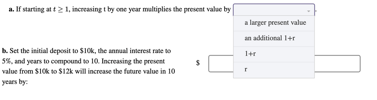 a. If starting at t ≥ 1, increasing t by one year multiplies the present value by
b. Set the initial deposit to $10k, the annual interest rate to
5%, and years to compound to 10. Increasing the present
value from $10k to $12k will increase the future value in 10
years by:
CA
a larger present value
an additional 1+r
1+r
r