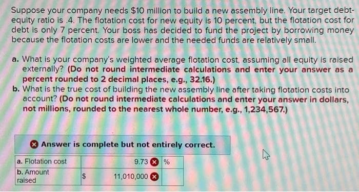 Suppose your company needs $10 million to build a new assembly line. Your target debt-
equity ratio is .4. The flotation cost for new equity is 10 percent, but the flotation cost for
debt is only 7 percent. Your boss has decided to fund the project by borrowing money
because the flotation costs are lower and the needed funds are relatively small.
a. What is your company's weighted average flotation cost, assuming all equity is raised
externally? (Do not round intermediate calculations and enter your answer as a
percent rounded to 2 decimal places, e.g., 32.16.)
b. What is the true cost of building the new assembly line after taking flotation costs into
account? (Do not round intermediate calculations and enter your answer in dollars,
not millions, rounded to the nearest whole number, e.g., 1,234,567.)
Answer is complete but not entirely correct.
9.73 %
a. Flotation cost
b. Amount
raised
11,010,000
4