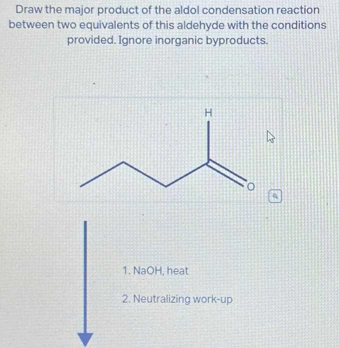 Draw the major product of the aldol condensation reaction
between two equivalents of this aldehyde with the conditions
provided. Ignore inorganic byproducts.
1. NaOH, heat
H
2. Neutralizing work-up
O
4