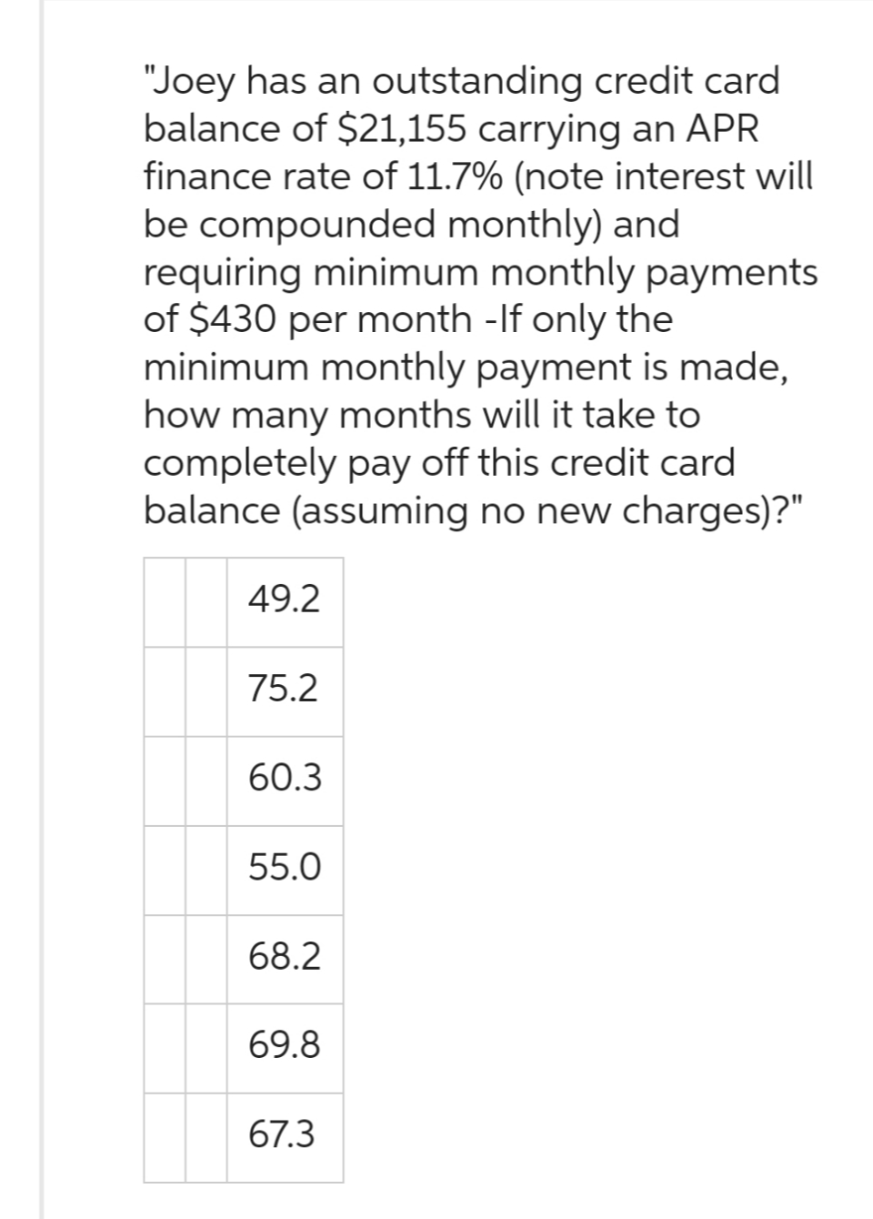 "Joey has an outstanding credit card
balance of $21,155 carrying an APR
finance rate of 11.7% (note interest will
be compounded monthly) and
requiring minimum monthly payments
of $430 per month - If only the
minimum monthly payment is made,
how many months will it take to
completely pay off this credit card
balance (assuming no new charges)?"
49.2
75.2
60.3
55.0
68.2
69.8
67.3