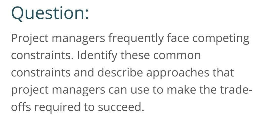 Question:
Project managers frequently face competing
constraints. Identify these common
constraints and describe approaches that
project managers can use to make the trade-
offs required to succeed.