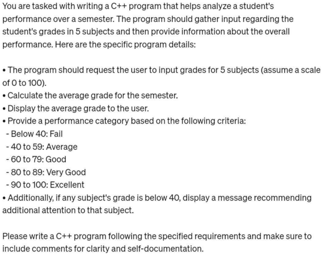 You are tasked with writing a C++ program that helps analyze a student's
performance over a semester. The program should gather input regarding the
student's grades in 5 subjects and then provide information about the overall
performance. Here are the specific program details:
• The program should request the user to input grades for 5 subjects (assume a scale
of 0 to 100).
●
Calculate the average grade for the semester.
Display the average grade to the user.
Provide a performance category based on the following criteria:
- Below 40: Fail
●
●
- 40 to 59: Average
- 60 to 79: Good
- 80 to 89: Very Good
- 90 to 100: Excellent
• Additionally, if any subject's grade is below 40, display a message recommending
additional attention to that subject.
Please write a C++ program following the specified requirements and make sure to
include comments for clarity and self-documentation.
