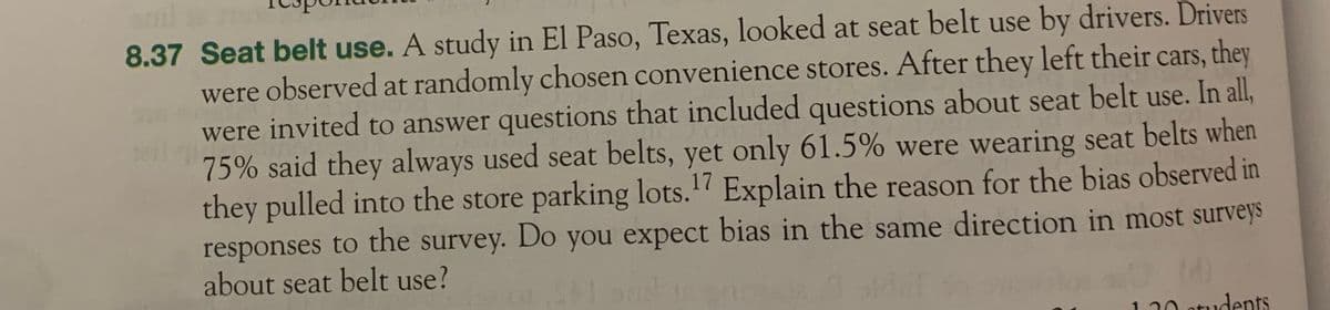 8.37 Seat belt use. A study in El Paso, Texas, looked at seat belt use by drivers. Drivers
were observed at randomly chosen convenience stores. After they left their cars, they
were invited to answer questions that included questions about seat belt use. In all,
75% said they always used seat belts, yet only 61.5% were wearing seat belts when
they pulled into the store parking lots.¹7 Explain the reason for the bias observed in
responses to the survey. Do you expect bias in the same direction in most surveys
about seat belt use?
120 students