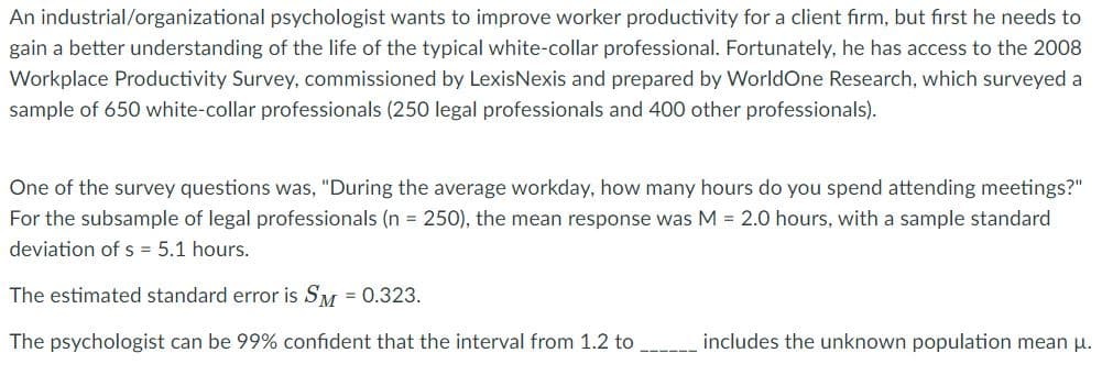 An industrial/organizational psychologist wants to improve worker productivity for a client firm, but fırst he needs to
gain a better understanding of the life of the typical white-collar professional. Fortunately, he has access to the 2008
Workplace Productivity Survey, commissioned by LexisNexis and prepared by WorldOne Research, which surveyed a
sample of 650 white-collar professionals (250 legal professionals and 400 other professionals).
One of the survey questions was, "During the average workday, how many hours do you spend attending meetings?"
For the subsample of legal professionals (n = 250), the mean response was M = 2.0 hours, with a sample standard
deviation of s = 5.1 hours.
The estimated standard error is SM = 0.323.
The psychologist can be 99% confident that the interval from 1.2 to
includes the unknown population mean pu.
