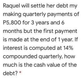 Raquel will settle her debt my
making quarterly payments of
P5,800 for 3 years and 6
months but the first payment
is made at the end of 1 year. If
interest is computed at 14%
compounded quarterly, how
much is the cash value of the
debt? *
