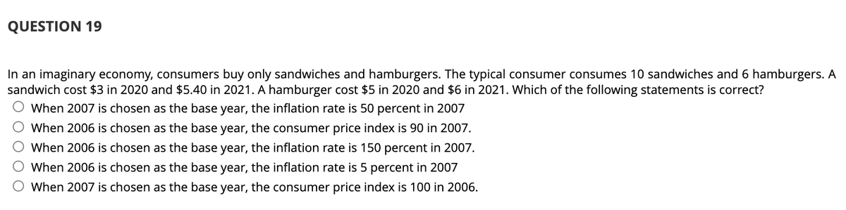 QUESTION 19
In an imaginary economy, consumers buy only sandwiches and hamburgers. The typical consumer consumes 10 sandwiches and 6 hamburgers. A
sandwich cost $3 in 2020 and $5.40 in 2021. A hamburger cost $5 in 2020 and $6 in 2021. Which of the following statements is correct?
When 2007 is chosen as the base year, the inflation rate is 50 percent in 2007
O When 2006 is chosen as the base year, the consumer price index is 90 in 2007.
O When 2006 is chosen as the base year, the inflation rate is 150 percent in 2007.
When 2006 is chosen as the base year, the inflation rate is 5 percent in 2007
When 2007 is chosen as the base year, the consumer price index is 100 in 2006.
O O
