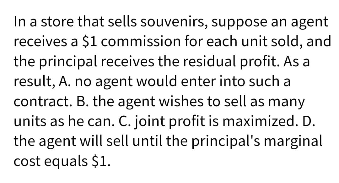In a store that sells souvenirs, suppose an agent
receives a $1 commission for each unit sold, and
the principal receives the residual profit. As a
result, A. no agent would enter into such a
contract. B. the agent wishes to sell as many
units as he can. C. joint profit is maximized. D.
the agent will sell until the principal's marginal
cost equals $1.