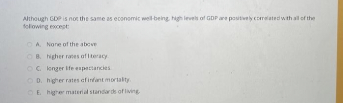 Although GDP is not the same as economic well-being, high levels of GDP are positively correlated with all of the
following except:
A. None of the above
B. higher rates of literacy.
C. longer life expectancies.
D. higher rates of infant mortality.
E. higher material standards of living.