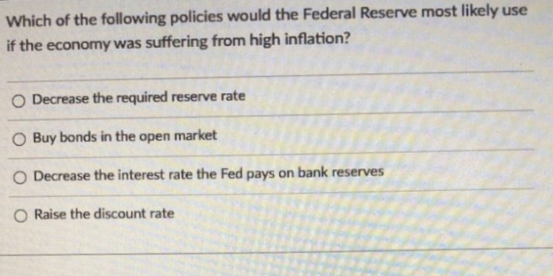 Which of the following policies would the Federal Reserve most likely use
if the economy was suffering from high inflation?
O Decrease the required reserve rate
O Buy bonds in the open
market
O Decrease the interest rate the Fed pays on bank reserves
O Raise the discount rate
