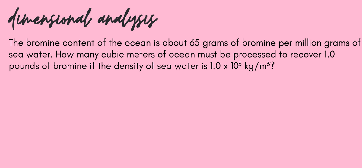 dimensional analysis
The bromine content of the ocean is about 65 grams of bromine per million grams of
sea water. How many cubic meters of ocean must be processed to recover 1.0
pounds of bromine if the density of sea water is 1.0 x 103 kg/m³?
