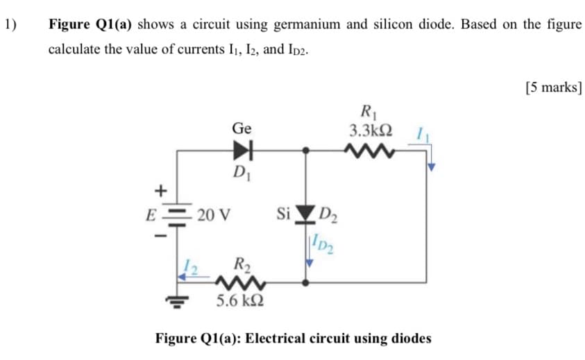 1)
Figure Q1(a) shows a circuit using germanium and silicon diode. Based on the figure
calculate the value of currents I1, I2, and Ip2.
[5 marks]
R1
3.3k2
Ge
D1
+
SID2
D2
E
20 V
R2
5.6 k2
Figure Q1(a): Electrical circuit using diodes
