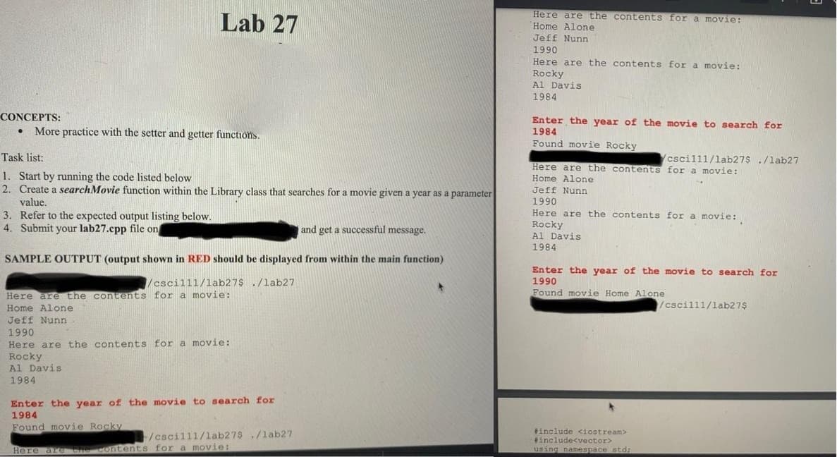 Lab 27
Here are the contents for a movie:
Home Alone
Jeff Nunn
1990
Here are the contents for a movie:
Rocky
Al Davis
1984
CONCEPTS:
• More practice with the setter and getter functions.
Enter the year of the movie to search for
1984
Found movie Rocky
Task list:
cscil11/lab27$ ./lab27
Here are the contents for a movie:
Home Alone
1. Start by running the code listed below
2. Create a searchMovie function within the Library class that searches for a movie given a year as a parameter
Jeff Nunn
1990
value,
3. Refer to the expected output listing below.
4. Submit your lab27.cpp file on
Here are the contents for a movie:
Rocky
Al Davis
1984
and get a successful message.
SAMPLE OUTPUT (output shown in RED should be displayed from within the main function)
Enter the year of the movie to search for
/cscill1/lab27$./lab27
1990
Found movie Home Alone
Here are the contents for a movie:
Home Alone
/cscill1/1ab27$
Jeff Nunn
1990
Here are the contents fora movie:
Rocky
Al Davis
1984
Enter the year of the movie to search for
1984
Found movie Rocky
#include <iostream>
#include<vector>
using namespace std;
/cscill1/1ab27$./lab27
Here are the contents for a moOvie:
