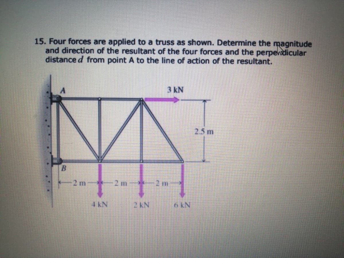 15. Four forces are applied to a truss as shown. Determine the magnitude
and direction of the resultant of the four forces and the perpendicular
distance d from point A to the line of action of the resultant.
3 kN
25m
B.
2 m
2 m
2m
