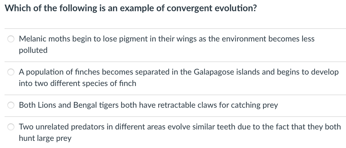Which of the following is an example of convergent evolution?
Melanic moths begin to lose pigment in their wings as the environment becomes less
polluted
A population of finches becomes separated in the Galapagose islands and begins to develop
into two different species of finch
Both Lions and Bengal tigers both have retractable claws for catching prey
Two unrelated predators in different areas evolve similar teeth due to the fact that they both
hunt large prey
