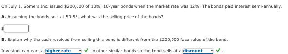 On July 1, Somers Inc. issued $200,000 of 10%, 10-year bonds when the market rate was 12 %. The bonds paid interest semi-annually.
A. Assuming the bonds sold at 59.55, what was the selling price of the bonds?
B. Explain why the cash received from selling this bond is different from the $200,000 face value of the bond.
Investors can earn a higher rate
✓ in other similar bonds so the bond sells at a discount