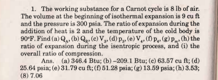 1. The working substance for a Carnot cycle is 8 lb of air.
The volume at the beginning of isothermal expansion is 9 cu ft
and the pressure is 300 psia. The ratio of expansion during the
addition of heat is 2 and the temperature of the cold body is
90°F. Find (a) Qu, (b) Qr, (c) V3, (d) p,, (e) V,, (f) p,, (g)pm» (h) the
ratio of expansion during the isentropic process, and (i) the
overall ratio of compression.
Ans. (a) 346.4 Btu; (b) -209.1 Btu; (c) 63.57 cu ft; (d)
25.64 psia; (e) 31.79 cu ft; (f) 51.28 psia; (g) 13.59 psia; (h) 3.53;
(8) 7.06
