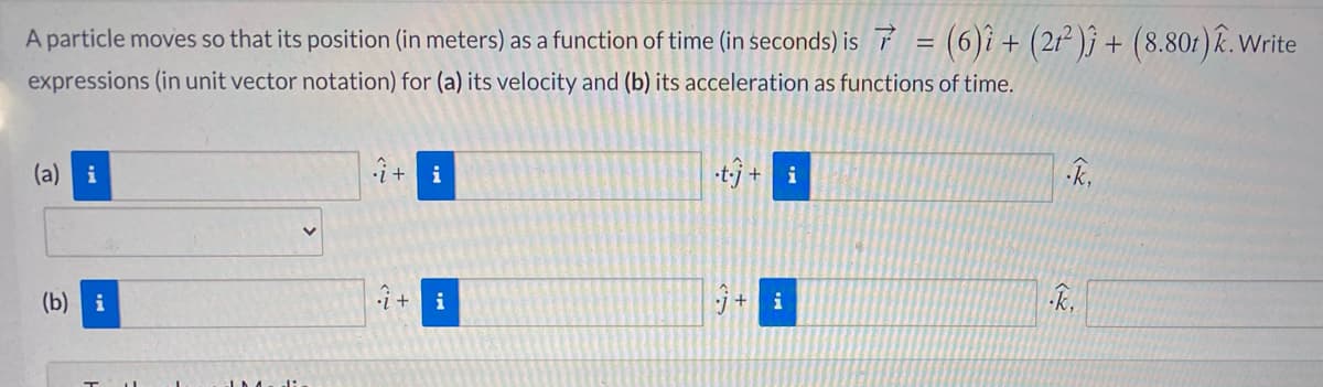 A particle moves so that its position (in meters) as a function of time (in seconds) is 7 = (6)i + (2r² )j + (8.80t) k. Write
expressions (in unit vector notation) for (a) its velocity and (b) its acceleration as functions of time.
(a) i
i
t-j + i
(b) i
•i +
i
i
