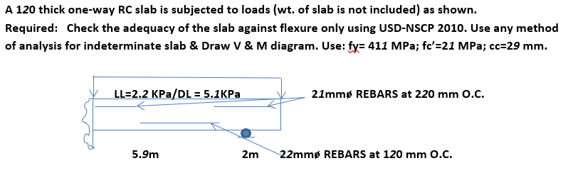 A 120 thick one-way RC slab is subjected to loads (wt. of slab is not included) as shown.
Required: Check the adequacy of the slab against flexure only using USD-NSCP 2010. Use any method
of analysis for indeterminate slab & Draw V & M diagram. Use: fy= 411 MPa; fc'=21 MPa; cc=29 mm.
LL=2.2 KPa/DL = 5.1KPa
5.9m
21mmø REBARS at 220 mm O.C.
2m 22mmø REBARS at 120 mm O.C.