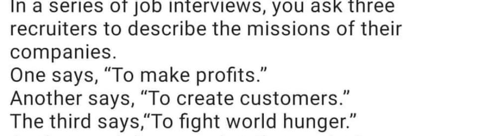 In a series of job interviews, you ask three
recruiters to describe the missions of their
companies.
One says, "To make profits."
Another says, "To create customers."
The third says,"To fight world hunger."