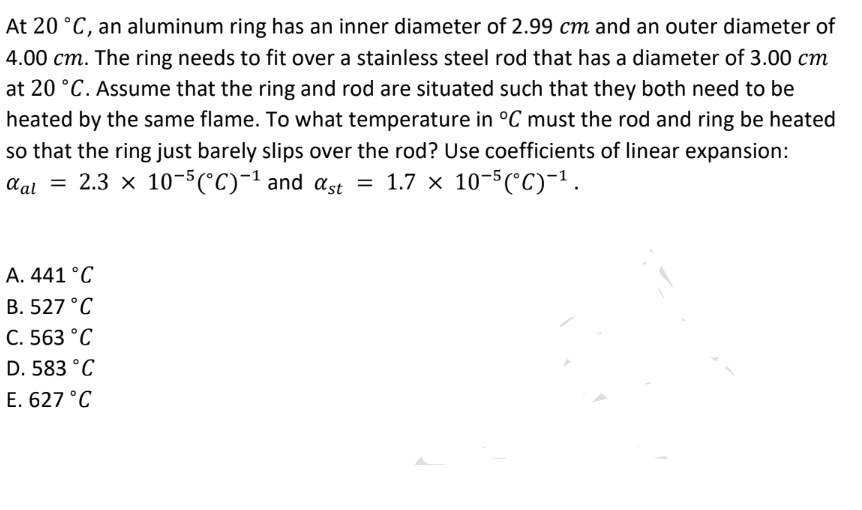 At 20 °C, an aluminum ring has an inner diameter of 2.99 cm and an outer diameter of
4.00 cm. The ring needs to fit over a stainless steel rod that has a diameter of 3.00 cm
at 20 °C. Assume that the ring and rod are situated such that they both need to be
heated by the same flame. To what temperature in °C must the rod and ring be heated
so that the ring just barely slips over the rod? Use coefficients of linear expansion:
αal = 2.3 × 10-5(°C)-¹ and αst = 1.7 × 10-5(°C)−¹.
A. 441 °C
B. 527 °C
C. 563 °C
D. 583 °C
E. 627 °C
