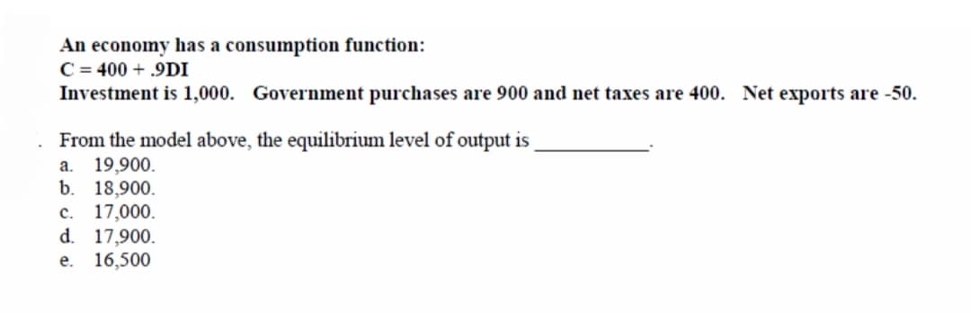 An economy has a consumption function:
C = 400 + .9DI
Investment is 1,000. Government purchases are 900 and net taxes are 400. Net exports are -50.
From the model above, the equilibrium level of output is
a. 19,900.
b. 18,900.
c. 17,000.
d. 17,900.
e. 16,500
