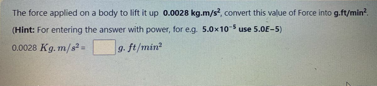 The force applied on a body to lift it up 0.0028 kg.m/s², convert this value of Force into g.ft/min².
(Hint: For entering the answer with power, for e.g. 5.0x10-5 use 5.0E-5)
0.0028 Kg. m/s2 =
g. ft/min²