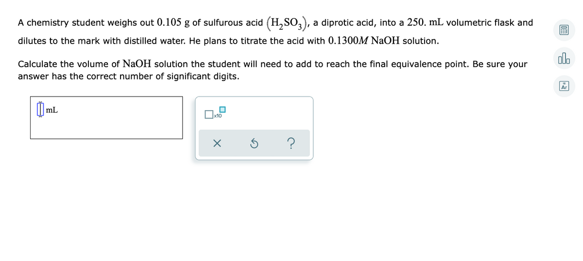 A chemistry student weighs out 0.105 g of sulfurous acid (H, SO,), a diprotic acid, into a 250. mL volumetric flask and
dilutes to the mark with distilled water. He plans to titrate the acid with 0.1300M NAOH solution.
olo
Calculate the volume of NaOH solution the student will need to add to reach the final equivalence point. Be sure your
answer has the correct number of significant digits.
Ar
mL
?
