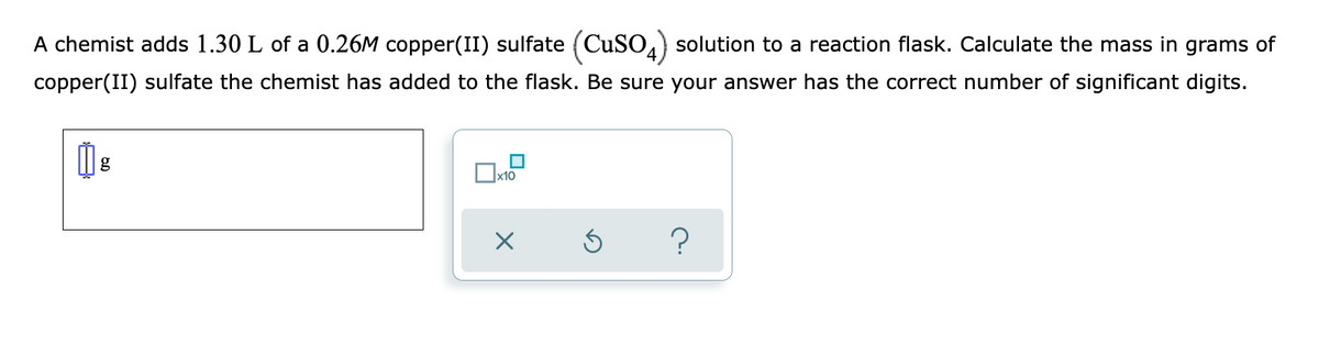 A chemist adds 1.30 L of a 0.26M copper(II) sulfate (CuSO.) solution to a reaction flask. Calculate the mass in grams of
copper(II) sulfate the chemist has added to the flask. Be sure your answer has the correct number of significant digits.
g
x10
