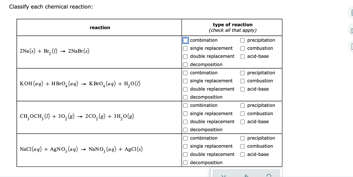 Classify each chemical reaction:
type of reaction
(check all that apply)
reaction
combination
precipitation
single replacement
O combustion
2Na(s) + Br, (1)
2NaBr(s)
double replacement
acid-base
decomposition
combination
precipitation
single replacement
combustion
кон (аq) + НBrО, (аg)
KBRO, (aq) + H,0(1)
double replacement
acid-base
decomposition
combination
precipitation
single replacement
O combustion
сH ОCH, () + 30, 8) — 2с0,(8) + зн,o(8)
2co, (3) + 3H,0(8)
ОСН
double replacement
O acid-base
decomposition
combination
precipitation
single replacement
combustion
NaCl (aq) + AgN0, (aq)
NaNO, (aq) + AgCl(s)
double replacement
acid-base
decomposition
O O
O O
O O O
