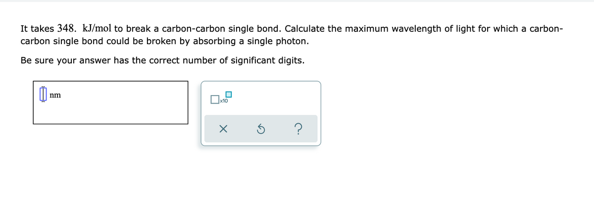 It takes 348. kJ/mol to break a carbon-carbon single bond. Calculate the maximum wavelength of light for which a carbon-
carbon single bond could be broken by absorbing a single photon.
Be sure your answer has the correct number of significant digits.
nm
