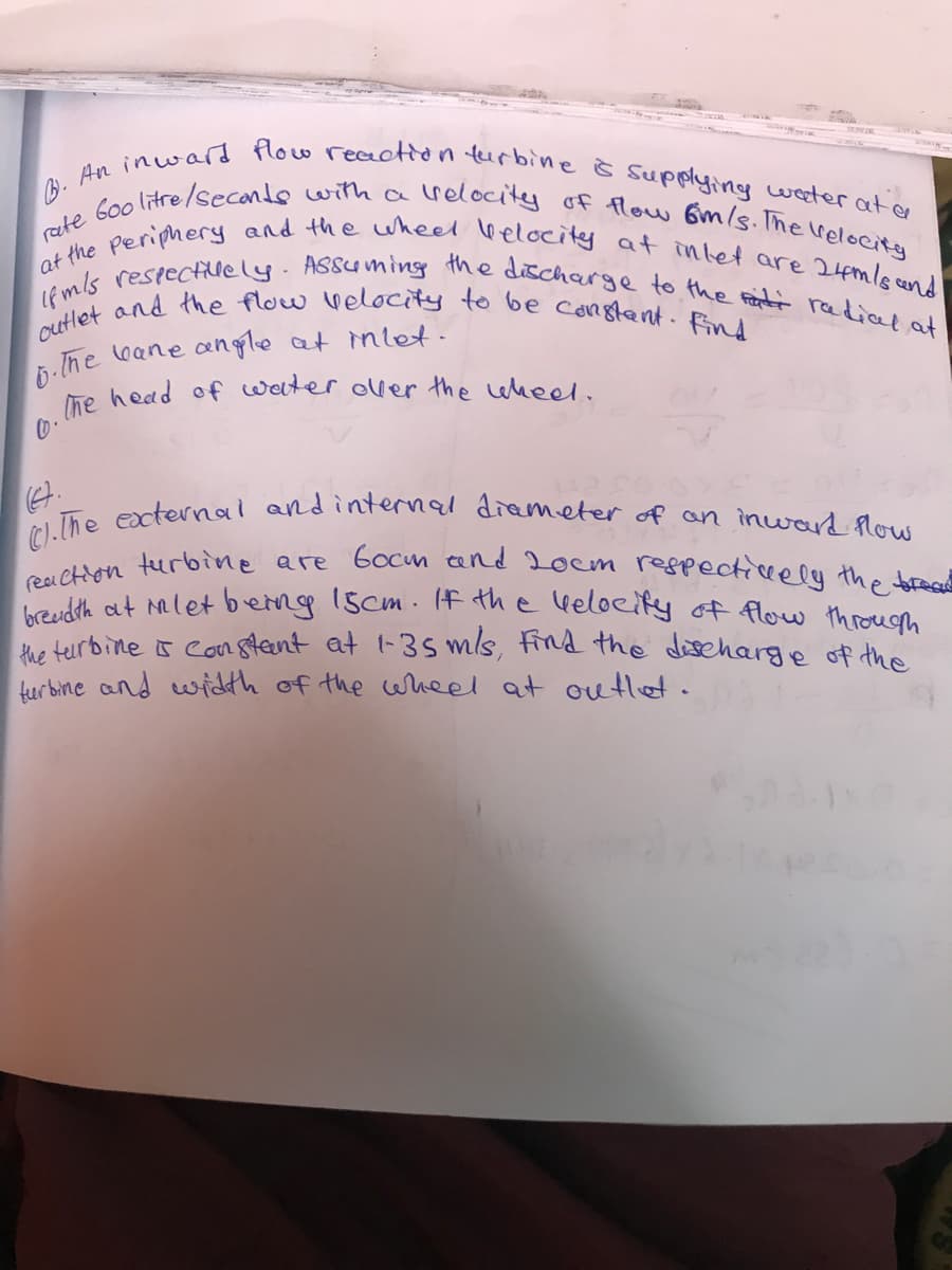 C)-lhe eacternai and internal diameter of an inward flow
breudth at mlet berng 1scm (f the veloeify of flow through
rete Goo litre/seconde withharelocitey of flow Gm/s.The Velocity
lhe head of water ouer the eheel.
cutlet and the flow Velocity to be constent. Find
at the Periphery and the wheel Welocity at intet are 24mlscend
reai Chon turbine are Gocm and 20em respecticely the brace
Lf m/s restectillely. ASsuming the discharge to the Fanti radial at
furbine s Supplying weter at er
the teurbine s cor8teent at 1-3s mls, find the dscharge of the
furbine and width of the wheel at outlet.

