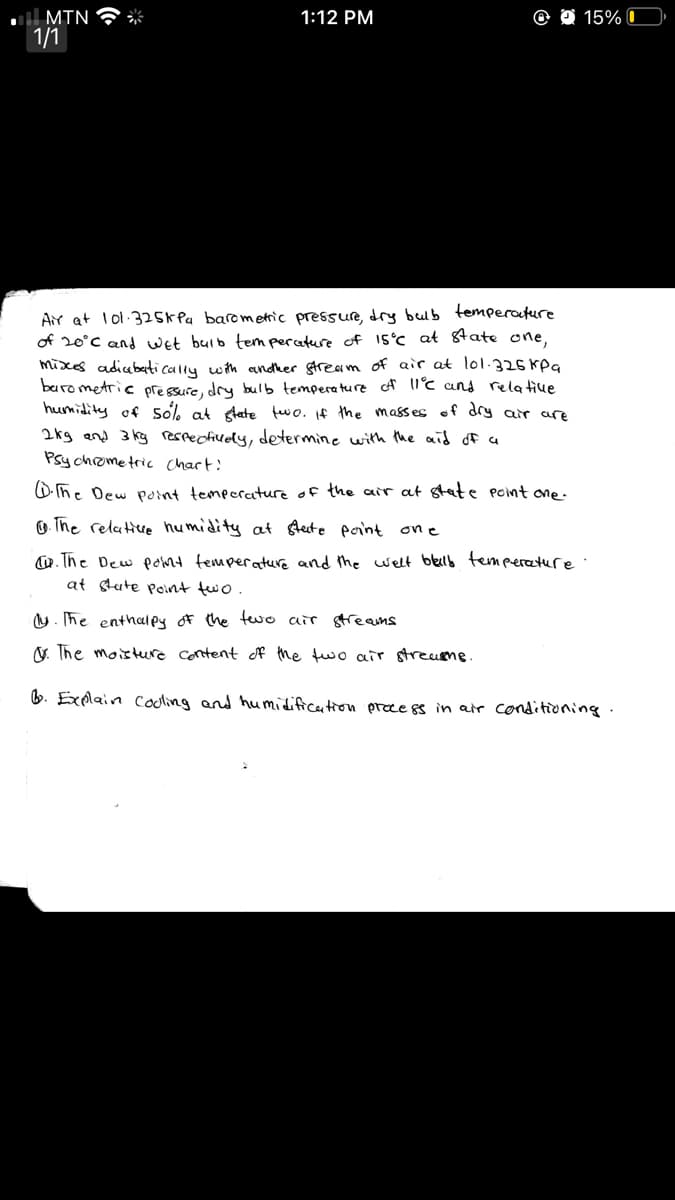 l MTN
1/1
1:12 PM
O 15% 0
Air at lol 325K Pa barometric pressure, dry beub temperature
of 20°C and wet buib tem perature of 1S°C at 8tate one,
mixxes adiubeti cally wth andther stream of air at lol.325 kpq
buro metric pressure, dry bulb temperature f lC and rela tive
humidity of so% at glate fewo. If the masses of dry air are
2kg and 3 kg rerrecfively, determine with the aid of a
Psy chrometric Chart!
D. he Dew point temperature of the air at stat e Point one -
O. The relative humidity at Aeste porint one
w. The Dew pomt temperature and the welt blelb tempercature
at stute Point two
U. The enthalpy of the tewe air gtreams
V. The moisteure content of the two air streusme.
6. Explain cooling and humidificetion prece ss in air conditioning.
